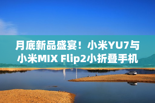 月底新品盛宴！小米YU7与小米MIX Flip2小折叠手机将同台登场