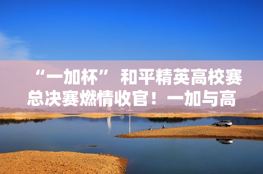 “一加杯” 和平精英高校赛总决赛燃情收官！一加与高校联共同助力中国电竞！