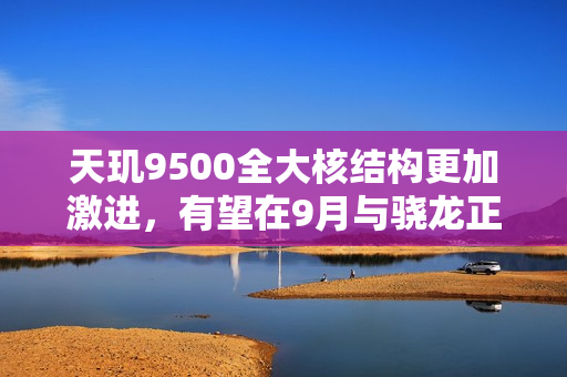 天玑9500全大核结构更加激进，有望在9月与骁龙正面对决！