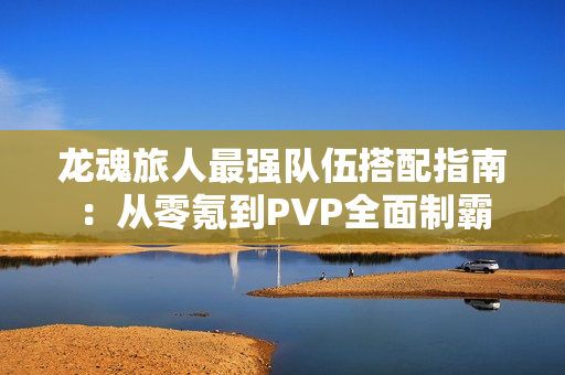 龙魂旅人最强队伍搭配指南：从零氪到PVP全面制霸