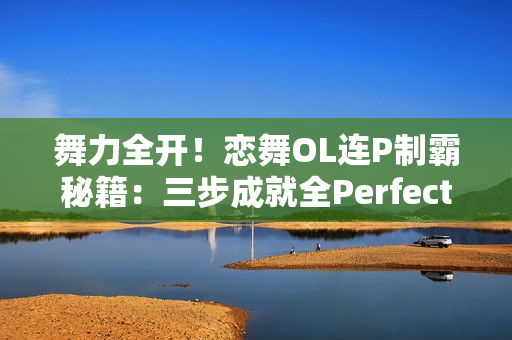 舞力全开！恋舞OL连P制霸秘籍：三步成就全Perfect王者