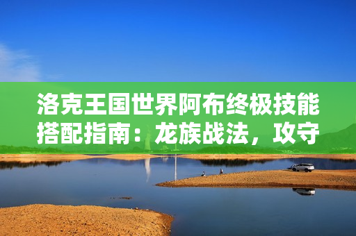 洛克王国世界阿布终极技能搭配指南：龙族战法，攻守一体