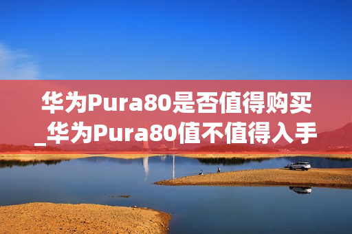 华为Pura80是否值得购买_华为Pura80值不值得入手