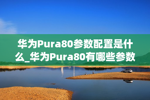 华为Pura80参数配置是什么_华为Pura80有哪些参数配置