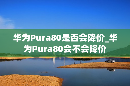 华为Pura80是否会降价_华为Pura80会不会降价