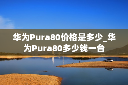 华为Pura80价格是多少_华为Pura80多少钱一台