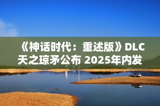《神话时代：重述版》DLC天之琼矛公布 2025年内发售