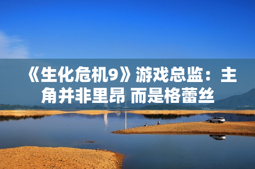 《生化危机9》游戏总监：主角并非里昂 而是格蕾丝