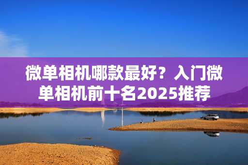 微单相机哪款最好？入门微单相机前十名2025推荐