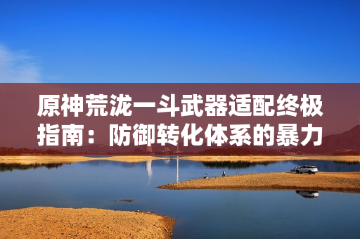 原神荒泷一斗武器适配终极指南：防御转化体系的暴力美学