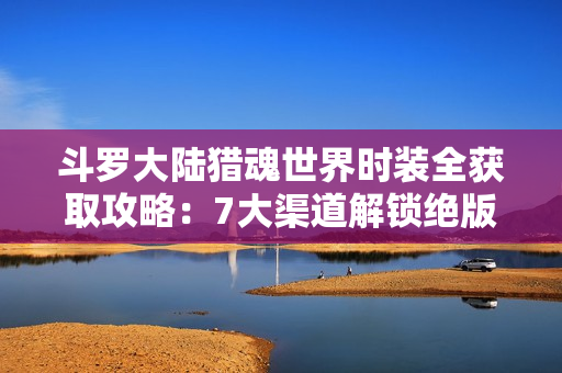 斗罗大陆猎魂世界时装全获取攻略：7大渠道解锁绝版外观
