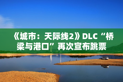 《城市：天际线2》DLC“桥梁与港口”再次宣布跳票