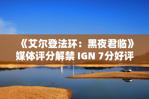 《艾尔登法环：黑夜君临》媒体评分解禁 IGN 7分好评