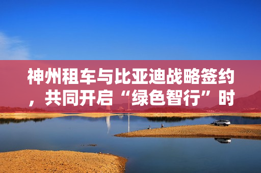 神州租车与比亚迪战略签约，共同开启“绿色智行”时代