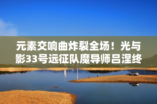 元素交响曲炸裂全场！光与影33号远征队魔导师吕涅终极流派指南