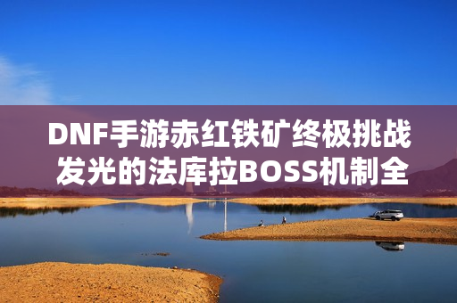 DNF手游赤红铁矿终极挑战 发光的法库拉BOSS机制全揭秘