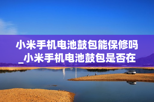 小米手机电池鼓包能保修吗_小米手机电池鼓包是否在保修范围内