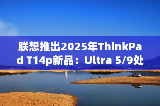 联想推出2025年ThinkPad T14p新品：Ultra 5/9处理器