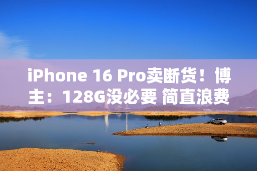 iPhone 16 Pro卖断货！博主：128G没必要 简直浪费国补