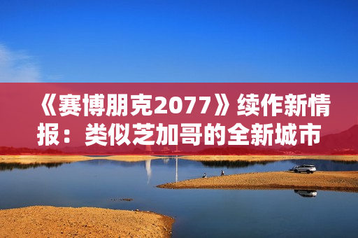 《赛博朋克2077》续作新情报：类似芝加哥的全新城市