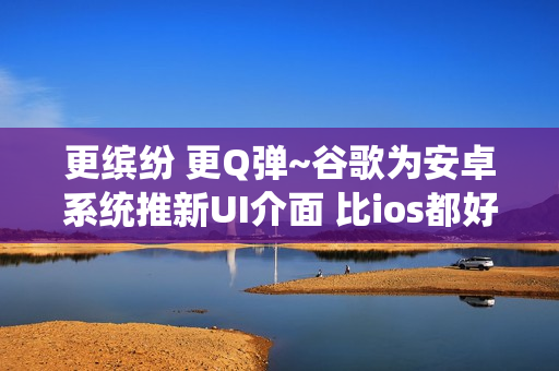 更缤纷 更Q弹~谷歌为安卓系统推新UI介面 比ios都好！