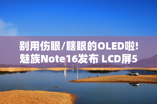 别用伤眼/瞎眼的OLED啦!魅族Note16发布 LCD屏594元起