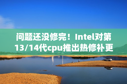 问题还没修完！Intel对第13/14代cpu推出热修补更新