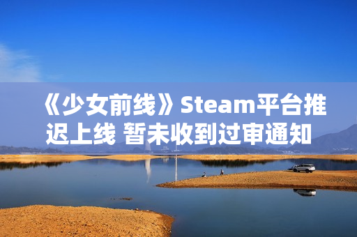 《少女前线》Steam平台推迟上线 暂未收到过审通知