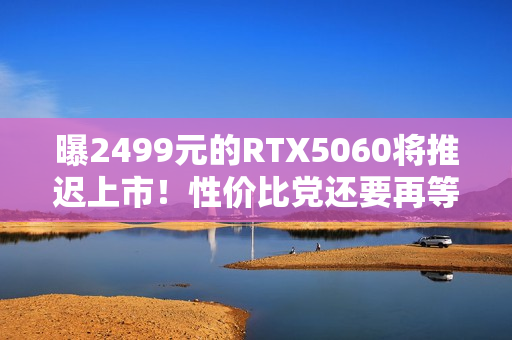 曝2499元的RTX5060将推迟上市！性价比党还要再等等