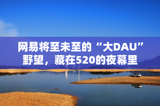 网易将至未至的“大DAU”野望，藏在520的夜幕里