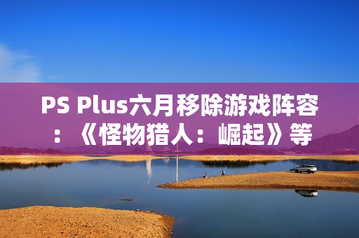 PS Plus六月移除游戏阵容：《怪物猎人：崛起》等