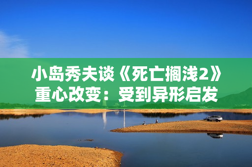 小岛秀夫谈《死亡搁浅2》重心改变：受到异形启发