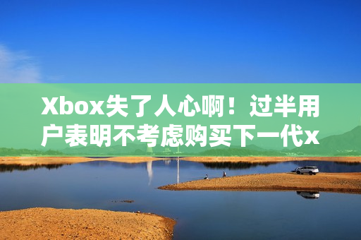 Xbox失了人心啊！过半用户表明不考虑购买下一代xbox