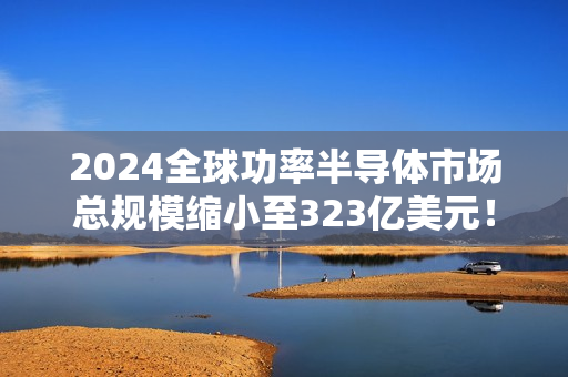 2024全球功率半导体市场总规模缩小至323亿美元！