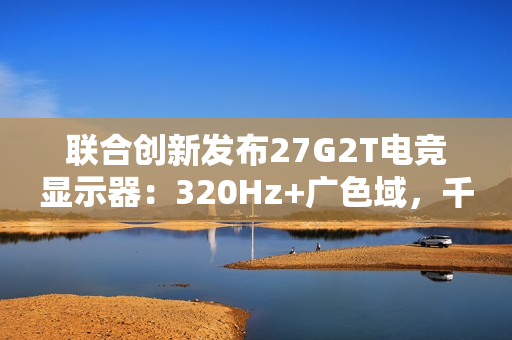 联合创新发布27G2T电竞显示器：320Hz+广色域，千元档颠覆高端市场