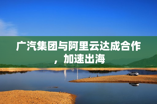 广汽集团与阿里云达成合作，加速出海