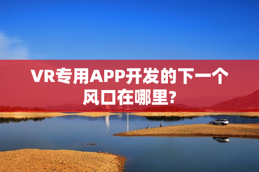 VR专用APP开发的下一个风口在哪里?