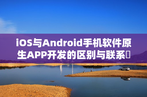 iOS与Android手机软件原生APP开发的区别与联系‌