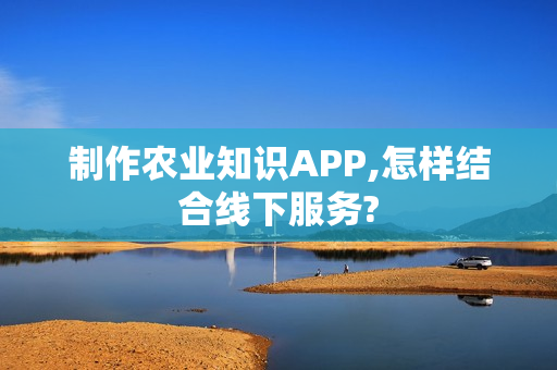 制作农业知识APP,怎样结合线下服务?
