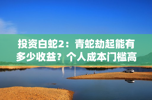投资白蛇2：青蛇劫起能有多少收益？个人成本门槛高吗？参与流程是？(白蛇2:青蛇劫起电影成本)