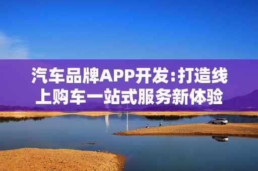 汽车品牌APP开发:打造线上购车一站式服务新体验