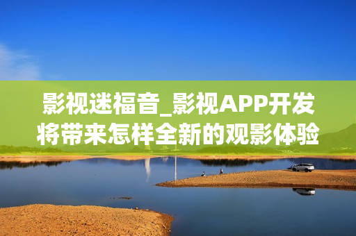 影视迷福音_影视APP开发将带来怎样全新的观影体验?
