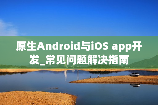原生Android与iOS app开发_常见问题解决指南