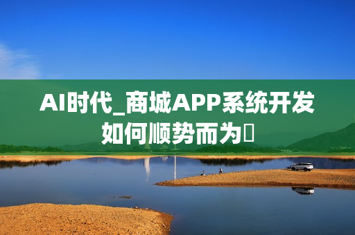 AI时代_商城APP系统开发如何顺势而为‌