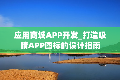 应用商城APP开发_打造吸睛APP图标的设计指南