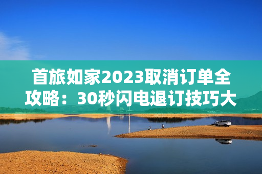 首旅如家2023取消订单全攻略：30秒闪电退订技巧大公开