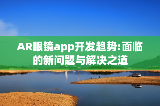 AR眼镜app开发趋势:面临的新问题与解决之道