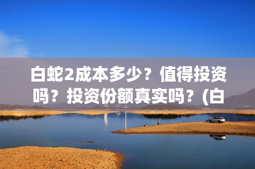 白蛇2成本多少？值得投资吗？投资份额真实吗？(白蛇二成本)