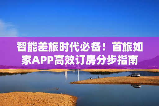 智能差旅时代必备！首旅如家APP高效订房分步指南