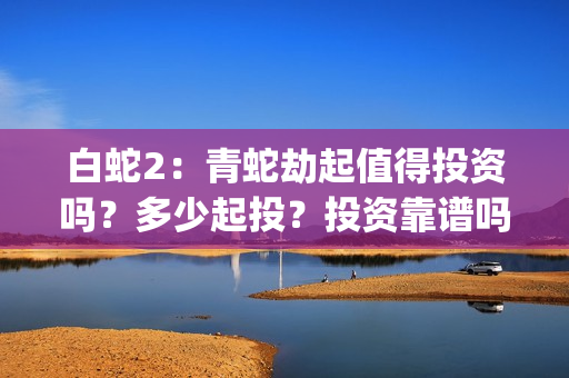 白蛇2：青蛇劫起值得投资吗？多少起投？投资靠谱吗？(白蛇2青蛇劫起免费观看完整版普通话)